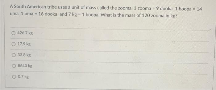 A South American tribe uses a unit of mass called the zooma. 1 zooma = 9 dooka. 1 boopa = 14
uma, 1 uma 16 dooka and 7 kg = 1 boopa. What is the mass of 120 zooma in kg?
426.7 kg
O 17.9 kg
33.8 kg
O8640 kg
O 0.7 kg