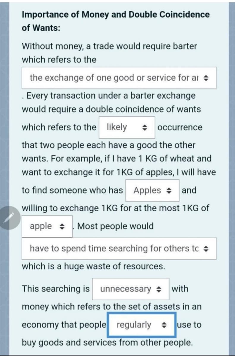 Importance of Money and Double Coincidence
of Wants:
Without money, a trade would require barter
which refers to the
the exchange of one good or service for ar +
. Every transaction under a barter exchange
would require a double coincidence of wants
which refers to the likely
occurrence
that two people each have a good the other
wants. For example, if I have 1 KG of wheat and
want to exchange it for 1KG of apples, I will have
to find someone who has Apples + and
willing to exchange 1KG for at the most 1KG of
apple + . Most people would
have to spend time searching for others to
which is a huge waste of resources.
This searching is unnecessary + with
money which refers to the set of assets in an
economy that people regularly + use to
buy goods and services from other people.
