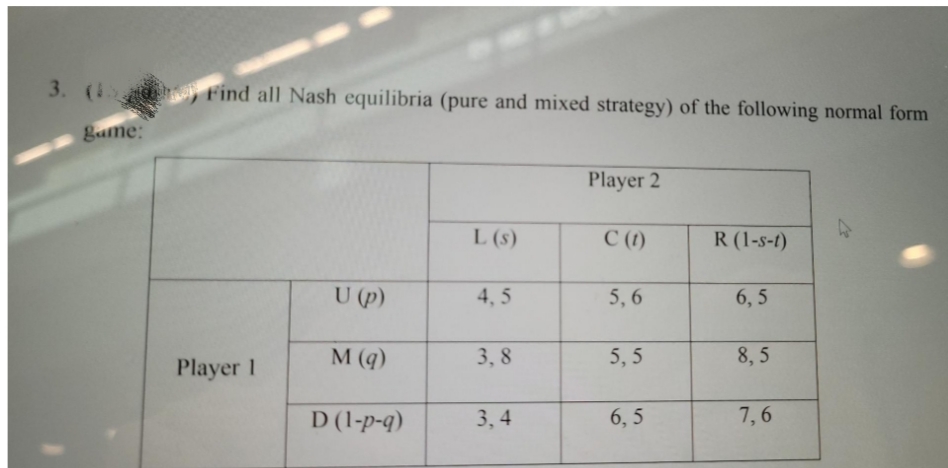 3. ( Find all Nash equilibria (pure and mixed strategy) of the following normal form
Bame:
Player 2
L (s)
C (1)
R (1-s-t)
U (p)
4, 5
5, 6
6, 5
M (q)
3, 8
5, 5
8, 5
Player 1
D (1-p-q)
3, 4
6, 5
7,6
