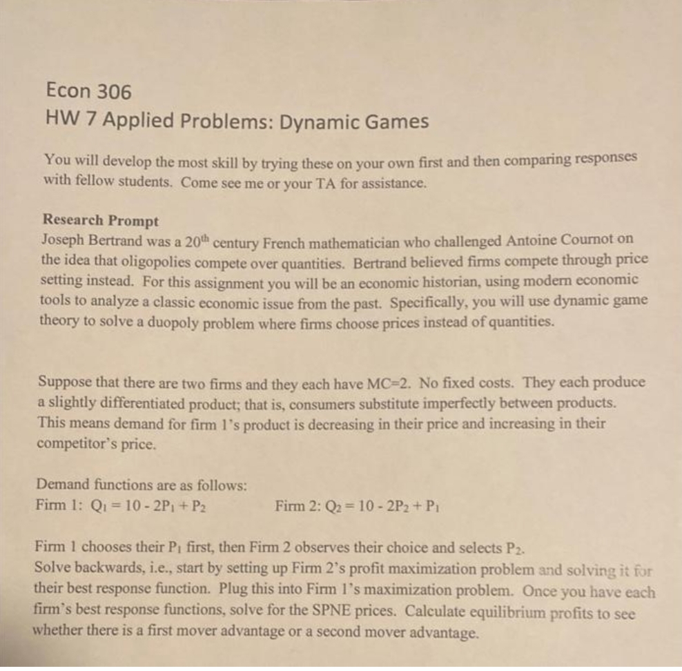 Econ 306
HW 7 Applied Problems: Dynamic Games
You will develop the most skill by trying these on your own first and then comparing responses
with fellow students. Come see me or your TA for assistance.
Research Prompt
Joseph Bertrand was a 20th century French mathematician who challenged Antoine Cournot on
the idea that oligopolies compete over quantities. Bertrand believed firms compete through price
setting instead. For this assignment you will be an economic historian, using modern economic
tools to analyze a classic economic issue from the past. Specifically, you will use dynamic game
theory to solve a duopoly problem where firms choose prices instead of quantities.
Suppose that there are two firms and they each have MC=2. No fixed costs. They each produce
a slightly differentiated product; that is, consumers substitute imperfectly between products.
This means demand for firm 1's product is decreasing in their price and increasing in their
competitor's price.
Demand functions are as follows:
Firm 1: Qi = 10- 2P1+ P2
Firm 2: Q2 = 10 - 2P2 + Pi
Firm 1 chooses their Pi first, then Firm 2 observes their choice and selects P2.
Solve backwards, i.e., start by setting up Firm 2's profit maximization problem and solving it for
their best response function. Plug this into Firm 1's maximization problem. Once you have each
firm's best response functions, solve for the SPNE prices. Calculate equilibrium profits to see
whether there is a first mover advantage or a second mover advantage.
