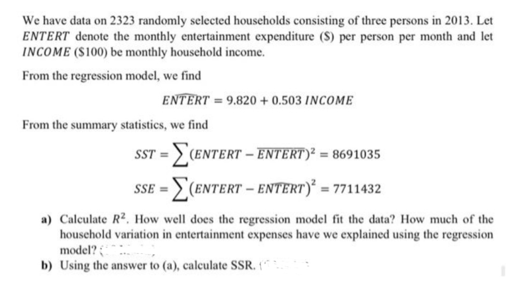 We have data on 2323 randomly selected households consisting of three persons in 2013. Let
ENTERT denote the monthly entertainment expenditure (S) per person per month and let
INCOME ($100) be monthly household income.
From the regression model, we find
ENTERT = 9.820 +0.503 INCOME
From the summary statistics, we find
SST = > (ENTERT – ENTERT)² = 8691035
%3D
SSE = > (Entert - ENTERT)² = 7711432
a) Calculate R². How well does the regression model fit the data? How much of the
houschold variation in entertainment expenses have we explained using the regression
model?
b) Using the answer to (a), calculate SSR. (
