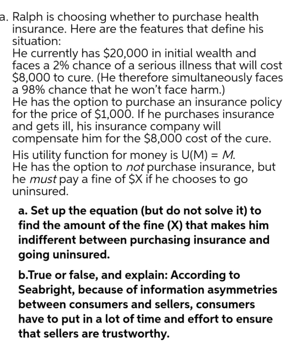 a. Ralph is choosing whether to purchase health
insurance. Here are the features that define his
situation:
He currently has $20,000 in initial wealth and
faces a 2% chance of a serious illness that will cost
$8,000 to cure. (He therefore simultaneously faces
a 98% chance that he won't face harm.)
He has the option to purchase an insurance policy
for the price of $1,000. If he purchases insurance
and gets ill, his insurance company will
compensate him for the $8,000 cost of the cure.
His utility function for money is U(M) = M.
He has the option to not purchase insurance, but
he must pay a fine of $X if he chooses to go
uninsured.
a. Set up the equation (but do not solve it) to
find the amount of the fine (X) that makes him
indifferent between purchasing insurance and
going uninsured.
b.True or false, and explain: According to
Seabright, because of information asymmetries
between consumers and sellers, consumers
have to put in a lot of time and effort to ensure
that sellers are trustworthy.
