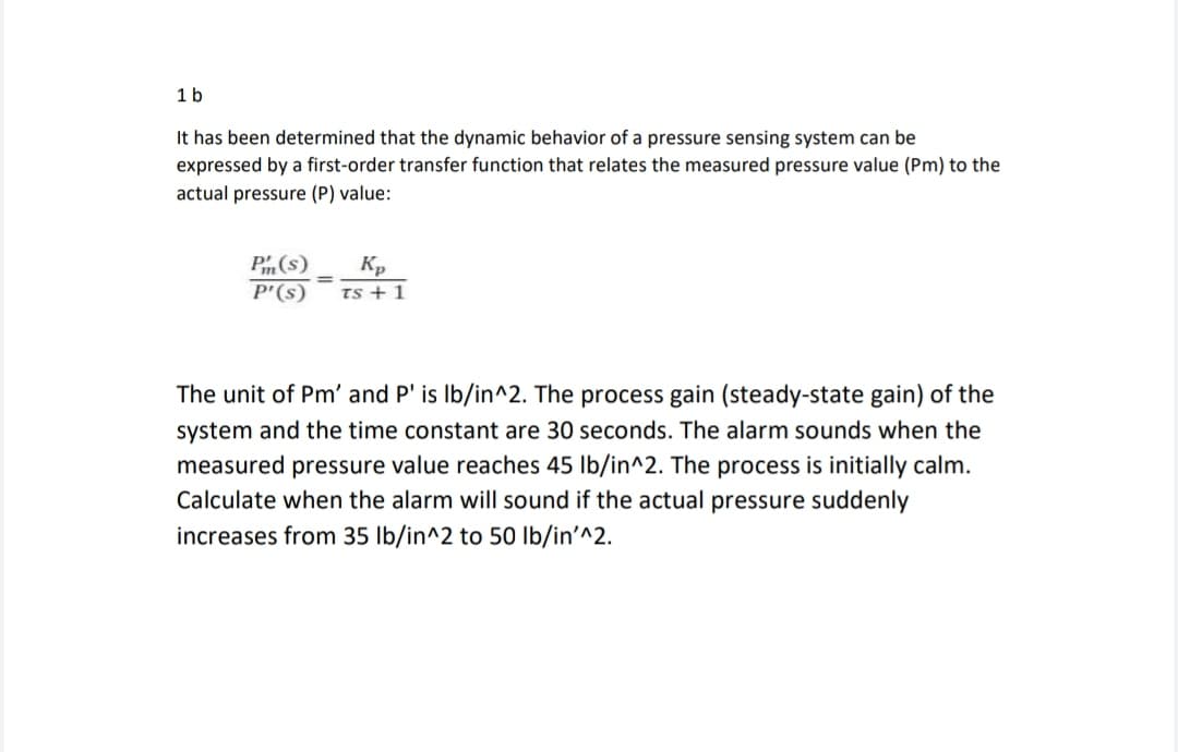 1 b
It has been determined that the dynamic behavior of a pressure sensing system can be
expressed by a first-order transfer function that relates the measured pressure value (Pm) to the
actual pressure (P) value:
Pm (s)
Kp
P'(s) TS + 1
=
The unit of Pm' and P' is lb/in^2. The process gain (steady-state gain) of the
system and the time constant are 30 seconds. The alarm sounds when the
measured pressure value reaches 45 lb/in^2. The process is initially calm.
Calculate when the alarm will sound if the actual pressure suddenly
increases from 35 lb/in^2 to 50 lb/in'^2.