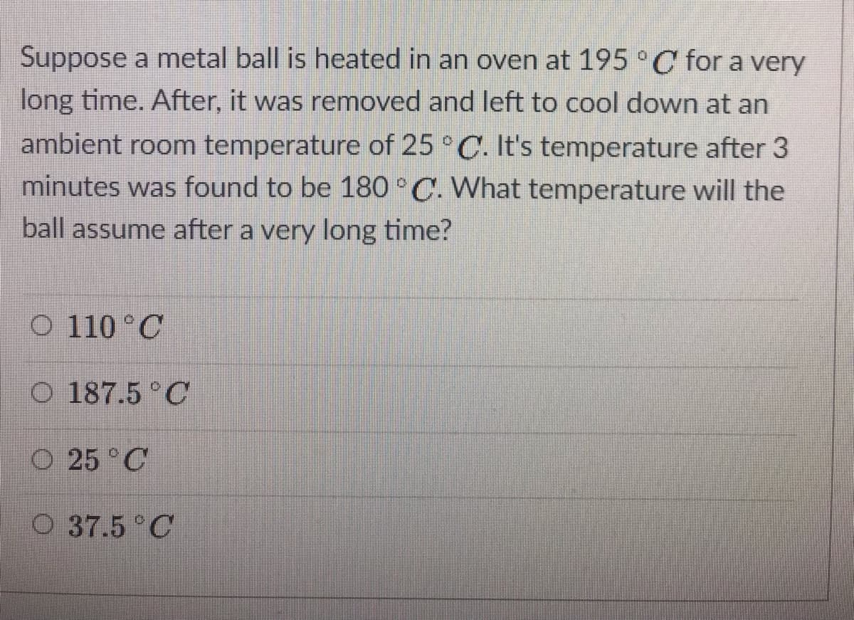 Suppose a metal ball is heated in an oven at 195 °C for a very
long time. After, it was removed and left to cool down at an
ambient room temperature of 25 ° C. It's temperature after 3
minutes was found to be 180°C. What temperature will the
ball assume after a very long time?
O 110 °C
O 187.5 C
O 25 °C
O 37.5 C
