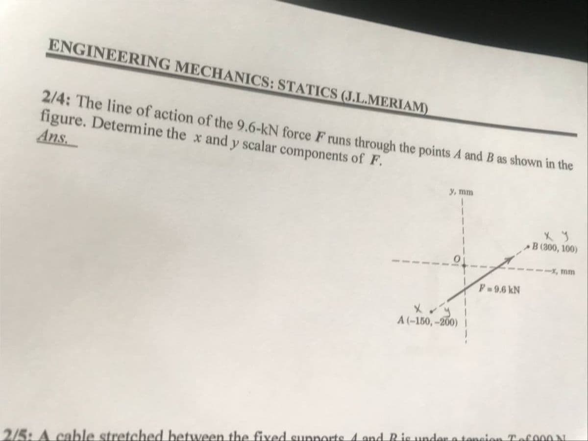 ENGINEERING MECHANICS: STATICS (J.L.MERIAM)
2/4: The line of action of the 9.6-kN force F runs through the points A and B as shown in the
figure. Determine the x and y scalar components of F.
Ans.
y, mm
B (300, 100)
X, mm
F 9.6 kN
A(-150,-200)
2/5: A cable stretched between the fixed sunnorts A and Bis under a tencien Tef 000 NL
