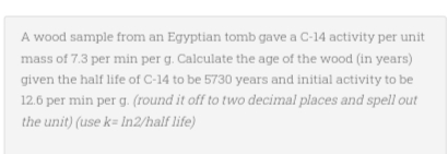 A wood sample from an Egyptian tomb gave a C-14 activity per unit
mass of 7.3 per min per g. Calculate the age of the wood (in years)
given the half life of C-14 to be 5730 years and initial activity to be
12.6 per min per g. (round it off to two decimal places and spell out
the unit) (use k= In2/half life)