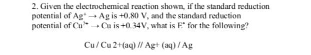 2. Given the electrochemical reaction shown, if the standard reduction
potential of Ag+ → Ag is +0.80 V, and the standard reduction
potential of Cu²+ → Cu is +0.34V, what is E* for the following?
Cu/Cu 2+(aq) // Ag+ (aq) / Ag