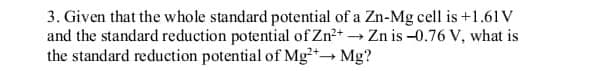 3. Given that the whole standard potential of a Zn-Mg cell is +1.61 V
and the standard reduction potential of Zn²+ → Zn is -0.76 V, what is
the standard reduction potential of Mg2+→ Mg?
-