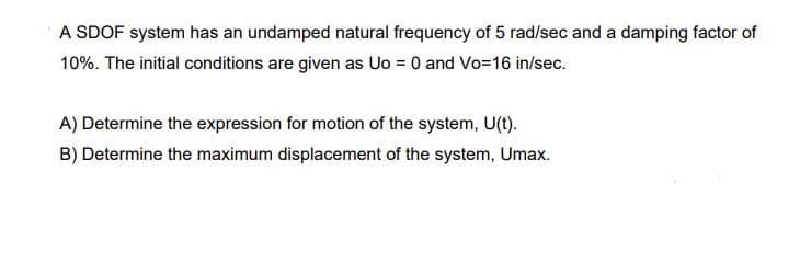 A SDOF system has an undamped natural frequency of 5 rad/sec and a damping factor of
10%. The initial conditions are given as Uo = 0 and Vo=16 in/sec.
A) Determine the expression for motion of the system, U(t).
B) Determine the maximum displacement of the system, Umax.
