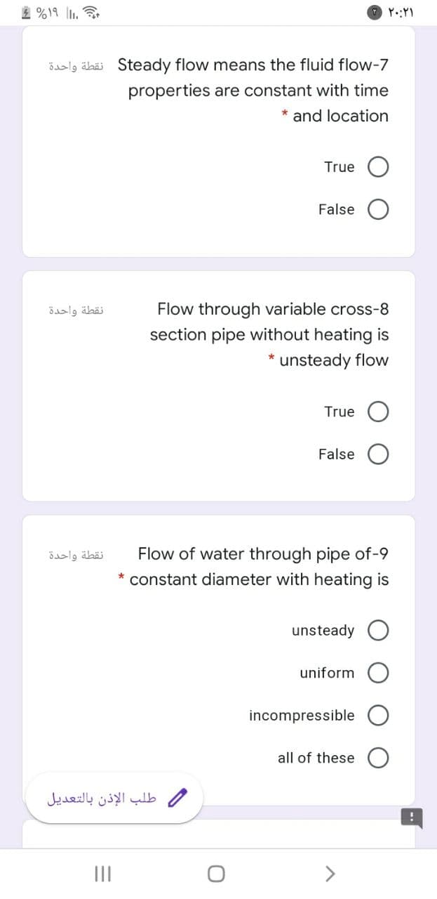 2 %19 .
öalg äbäi Steady flow means the fluid flow-7
properties are constant with time
* and location
True
False
نقطة واحدة
Flow through variable cross-8
section pipe without heating is
* unsteady flow
True
False
نقطة واحدة
Flow of water through pipe of-9
constant diameter with heating is
unsteady
uniform
incompressible
all of these
طلب الإذن بالتعديل
II
