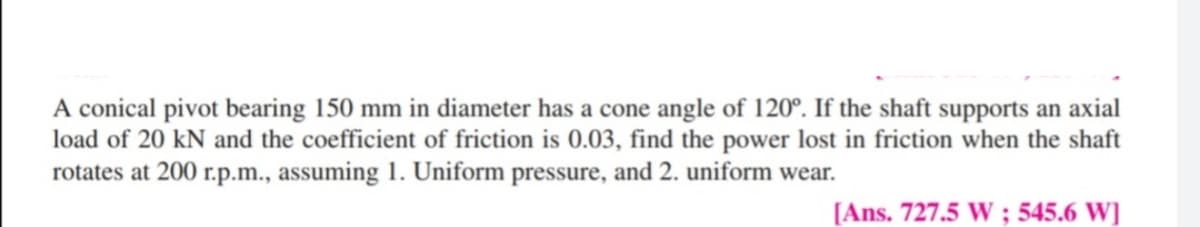 A conical pivot bearing 150 mm in diameter has a cone angle of 120°. If the shaft supports an axial
load of 20 kN and the coefficient of friction is 0.03, find the power lost in friction when the shaft
rotates at 200 r.p.m., assuming 1. Uniform pressure, and 2. uniform wear.
[Ans. 727.5 W ; 545.6 W]
