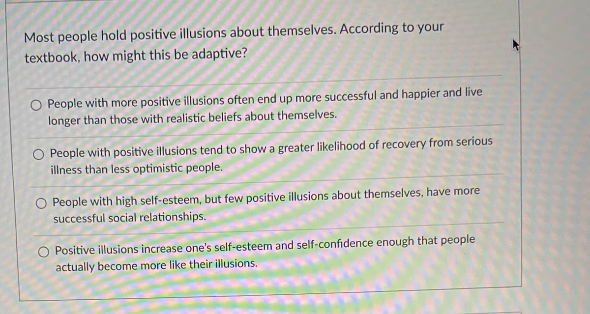Most people hold positive illusions about themselves. According to your
textbook, how might this be adaptive?
O People with more positive illusions often end up more successful and happier and live
longer than those with realistic beliefs about themselves.
O People with positive illusions tend to show a greater likelihood of recovery from serious
illness than less optimistic people.
O People with high self-esteem, but few positive illusions about themselves, have more
successful social relationships.
Positive illusions increase one's self-esteem and self-confidence enough that people
actually become more like their illusions.