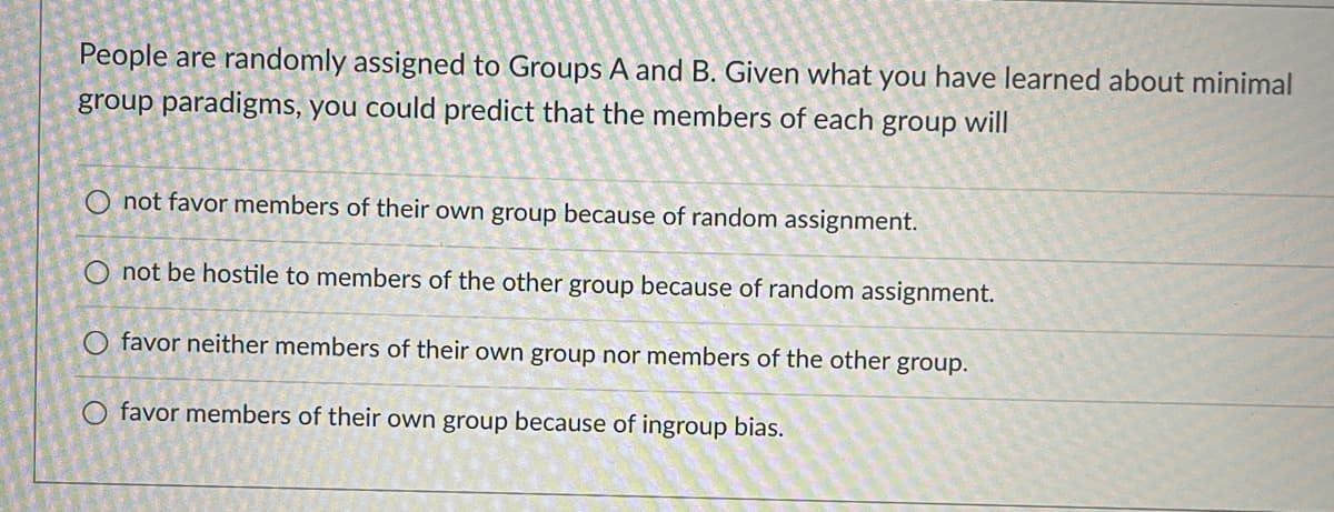 People are randomly assigned to Groups A and B. Given what you have learned about minimal
group paradigms, you could predict that the members of each group will
O not favor members of their own group because of random assignment.
O not be hostile to members of the other group because of random assignment.
O favor neither members of their own group nor members of the other group.
O favor members of their own group because of ingroup bias.