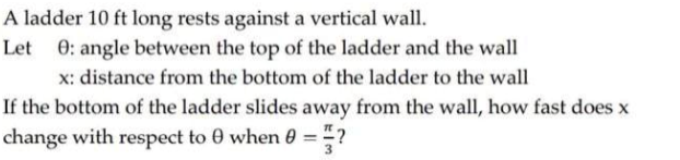 A ladder 10 ft long rests against a vertical wall.
Let 0: angle between the top of the ladder and the wall
x: distance from the bottom of the ladder to the wall
If the bottom of the ladder slides away from the wall, how fast does x
change with respect to 0 when 0 = ?