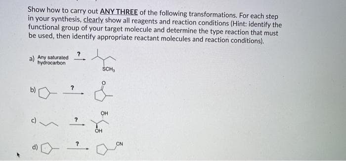 Show how to carry out ANY THREE of the following transformations. For each step
in your synthesis, clearly show all reagents and reaction conditions (Hint: identify the
functional group of your target molecule and determine the type reaction that must
be used, then identify appropriate reactant molecules and reaction conditions).
a) Any saturated
hydrocarbon
ŠCH,
b)
OH
c) /
OH
?
CN
d)

