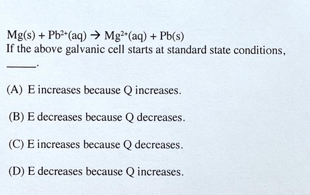 Mg(s) + Pb2*(aq) → Mg²*(aq) + Pb(s)
If the above galvanic cell starts at standard state conditions,
(A) E increases because Q increases.
(B) E decreases because Q decreases.
(C) E increases because Q decreases.
(D) E decreases because Q increases.
