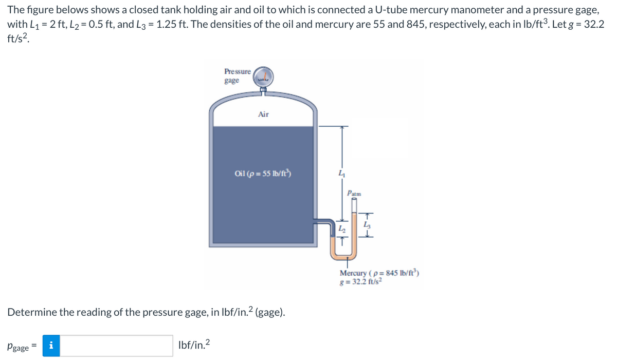 The figure belows shows a closed tank holding air and oil to which is connected a U-tube mercury manometer and a pressure gage,
with L₁ = 2 ft, L₂ = 0.5 ft, and L3 = 1.25 ft. The densities of the oil and mercury are 55 and 845, respectively, each in lb/ft³. Let g = 32.2
ft/s².
Pgage
i
Pressure
gage
lbf/in.²
34
Determine the reading of the pressure gage, in lbf/in.² (gage).
Air
Oil (p= 55 lb/ft³)
Patm
€
Mercury (p = 845 lb/ft³)
g= 32.2 ft/s²