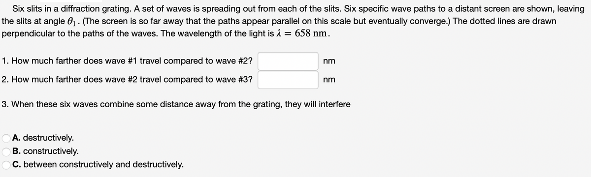 Six slits in a diffraction grating. A set of waves is spreading out from each of the slits. Six specific wave paths to a distant screen are shown, leaving
the slits at angle 0₁. (The screen is so far away that the paths appear parallel on this scale but eventually converge.) The dotted lines are drawn
perpendicular to the paths of the waves. The wavelength of the light is λ = 658 nm.
1. How much farther does wave #1 travel compared to wave #2?
2. How much farther does wave #2 travel compared to wave #3?
nm
A. destructively.
B. constructively.
C. between constructively and destructively.
nm
3. When these six waves combine some distance away from the grating, they will interfere