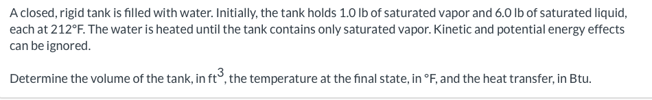 A closed, rigid tank is filled with water. Initially, the tank holds 1.0 lb of saturated vapor and 6.0 lb of saturated liquid,
each at 212°F. The water is heated until the tank contains only saturated vapor. Kinetic and potential energy effects
can be ignored.
Determine the volume of the tank, in ft3, the temperature at the final state, in °F, and the heat transfer, in Btu.