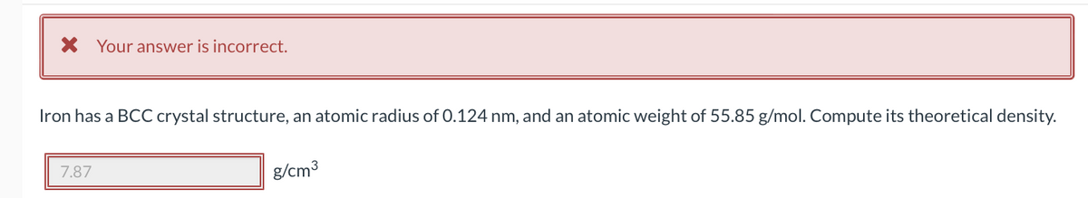 * Your answer is incorrect.
Iron has a BCC crystal structure, an atomic radius of 0.124 nm, and an atomic weight of 55.85 g/mol. Compute its theoretical density.
7.87
g/cm³