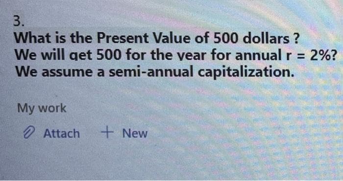 3.
What is the Present Value of 500 dollars ?
We will get 500 for the year for annual r = :2%?
We assume a semi-annual capitalization.
My work
Attach
+ New