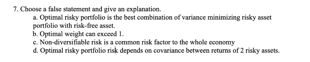 7. Choose a false statement and give an explanation.
a. Optimal risky portfolio is the best combination of variance minimizing risky asset
portfolio with risk-free asset.
b. Optimal weight can exceed 1.
c. Non-diversifiable risk is a common risk factor to the whole economy
d. Optimal risky portfolio risk depends on covariance between returns of 2 risky assets.

