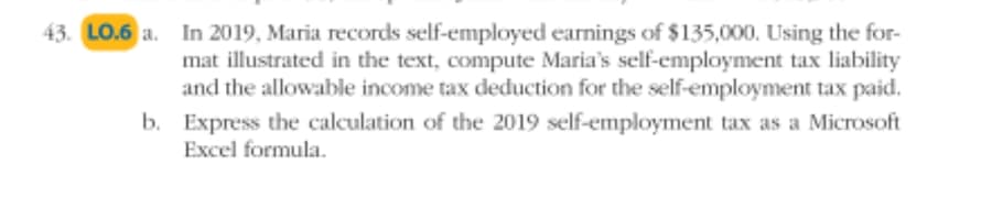43. LO.6 a. In 2019, Maria records self-employed earnings of $135,000. Using the for-
mat illustrated in the text, compute Maria's self-employment tax liability
and the allowable income tax deduction for the self-employment tax paid.
b. Express the calculation of the 2019 self-employment tax as a Microsoft
Excel formula.
