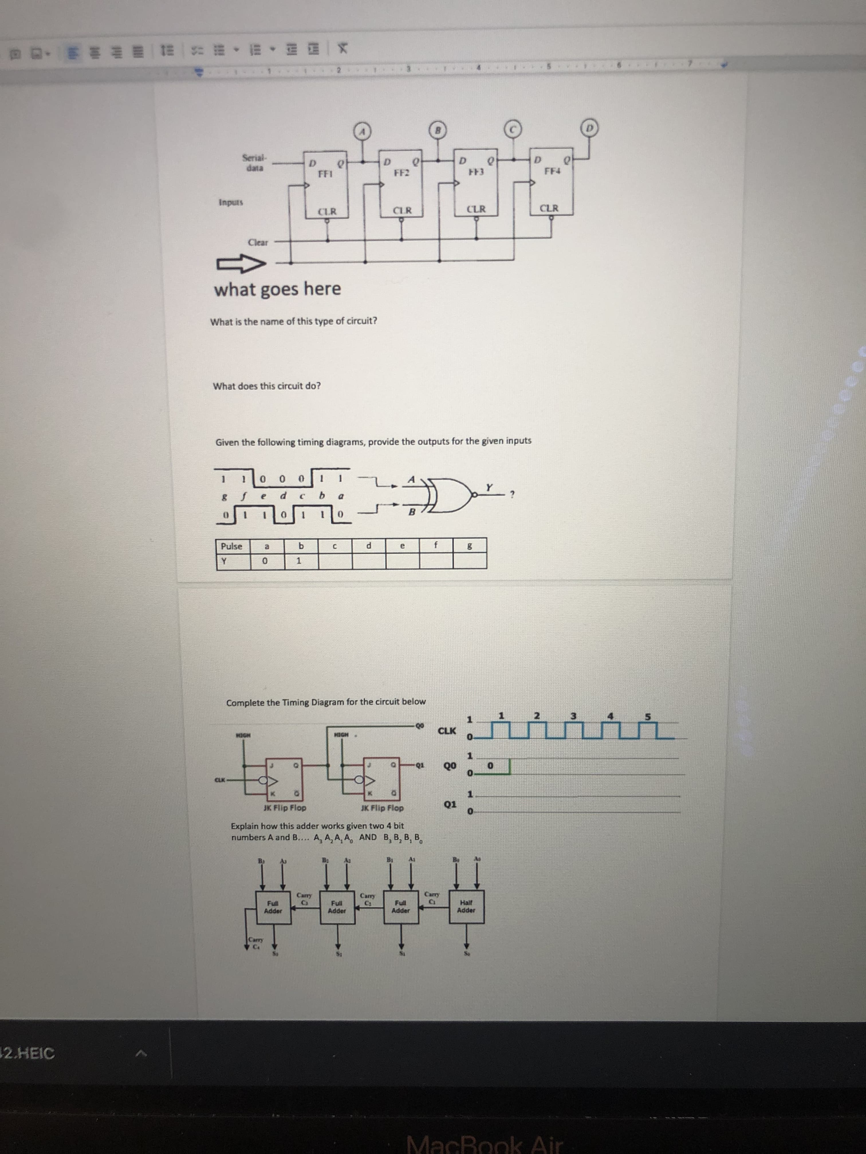 x一四料 ,盟,照 琴一脚一期 押坤油_ ,口 a
D.
FF4
Inputs
CLR
CLR
CLR
Clear
what goes here
What is the name of this type of circuit?
What does this circuit do?
Given the following timing diagrams, provide the outputs for the given inputs
0 0
B.
Pulse
1.
Complete the Timing Diagram for the circuit below
1.
3.
CLK
1.
HOEH
• HODH
1.
Q1
1.
JK Flip Flop
JK Flip Flop
Explain how this adder works given two 4 bit
numbers A and B.... A, A, A, A, AND B, B, B, B,
Carry
Half
Adder
Full
Full
Adder
Joppy
Japd
12.HEIC
MacBook Air
