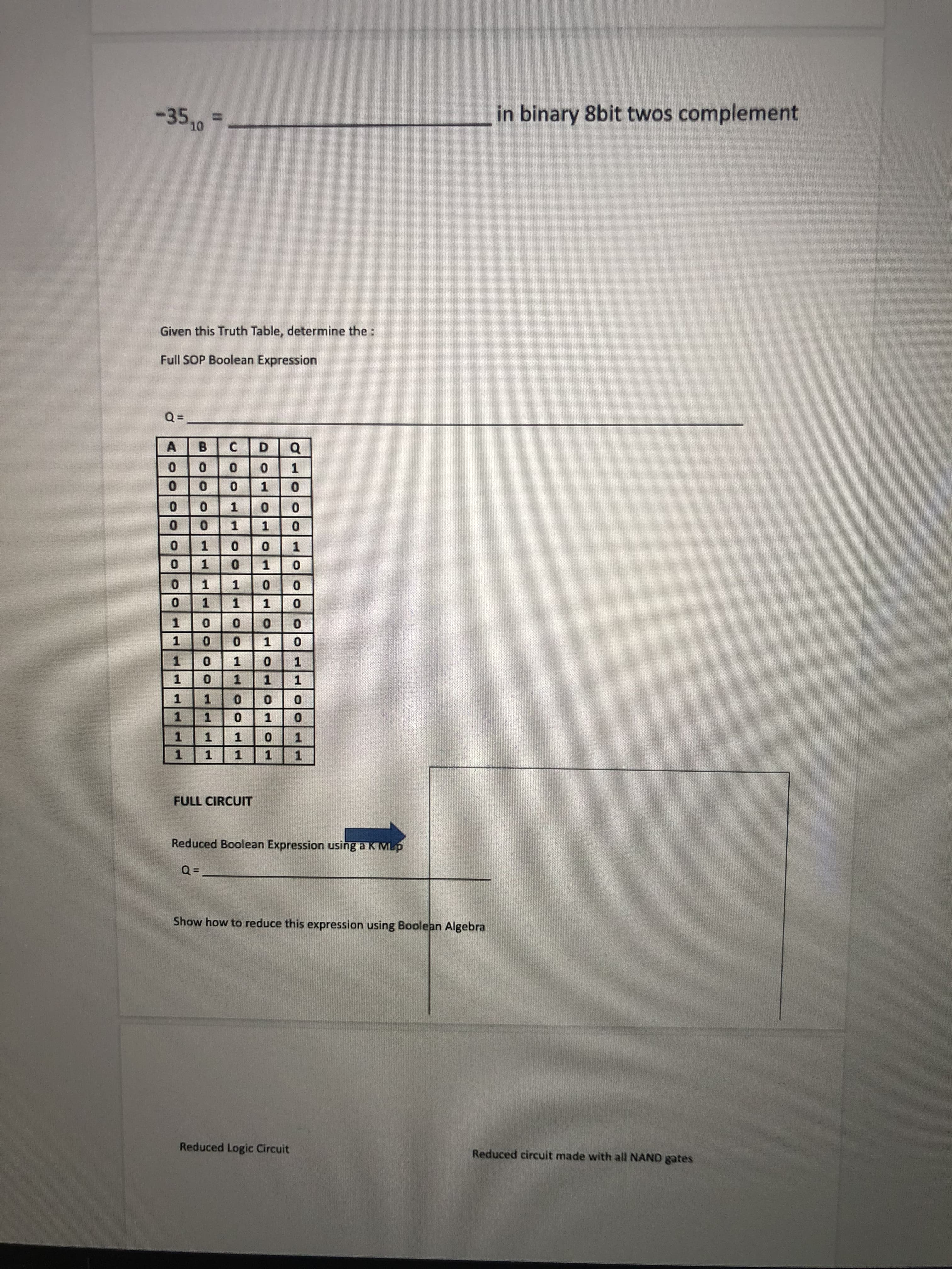 1000
Reduced circuit made with all NAND gates
Reduced Logic Circuit
Show how to reduce this expression using Boolean Algebra
Reduced Boolean Expression using a K Mup
FULL CIRCUIT
1 1
1.
1.
1.
1.
1.
1.
1 1
1.
0.
1.
1.
1.
1.
1.
1.
1.
1.
1.
1.
1.
1.
1.
C.
A
Full SOP Boolean Expression
Given this Truth Table, determine the:
in binary 8bit twos complement
-35,
