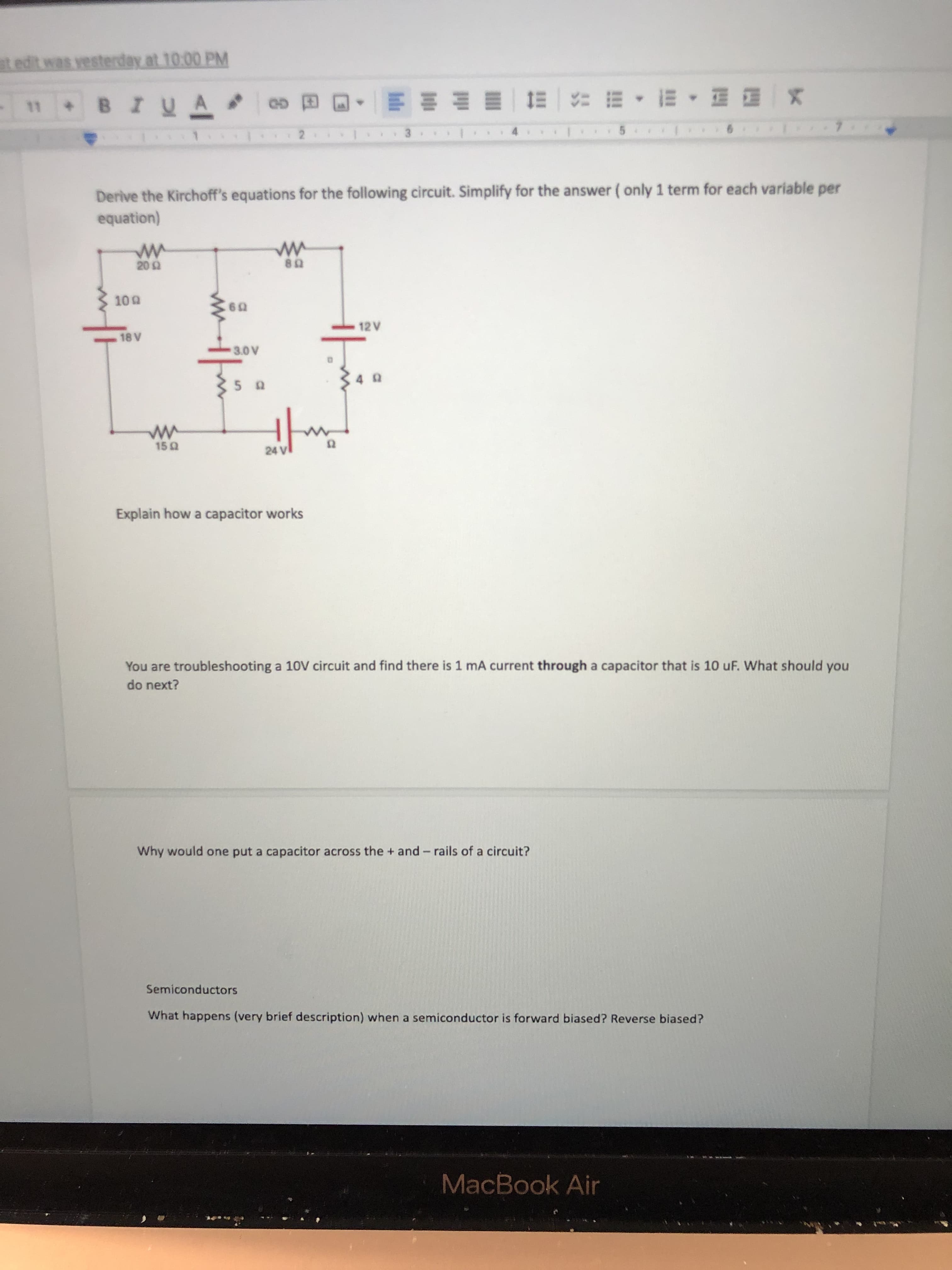 edit was yesterday at 10:00 PM
BIUA
四四,, 出 琴一叫一 即 坤仙
G GO
2.
Derive the Kirchoff's equations for the following circuit. Simplify for the answer ( only 1 term for each variable per
equation)
09
12 V
JA
Explain how a capacitor works
You are troubleshooting a 10V circuit and find there is 1 mA current through a capacitor that is 10 uF. What should you
do next?
Why would one put a capacitor across the + and- rails of a circuit?
Semiconductors
What happens (very brief description) when a semiconductor is forward biased? Reverse biased?
MacBook Air
