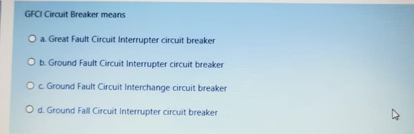 GFCI Circuit Breaker means
O a. Great Fault Circuit Interrupter circuit breaker
O b. Ground Fault Circuit Interrupter circuit breaker
Oc Ground Fault Circuit Interchange circuit breaker
O d. Ground Fall Circuit Interrupter circuit breaker
