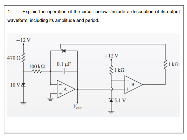 1.
Explain the operation of the circuit below. Include a description of its output
waveform, including its amplitude and period.
-12 V
470 2
+12 V
100 k2
0.1 μF
1 k2
1 k2
10 V
B
*5.1 V
Vout
