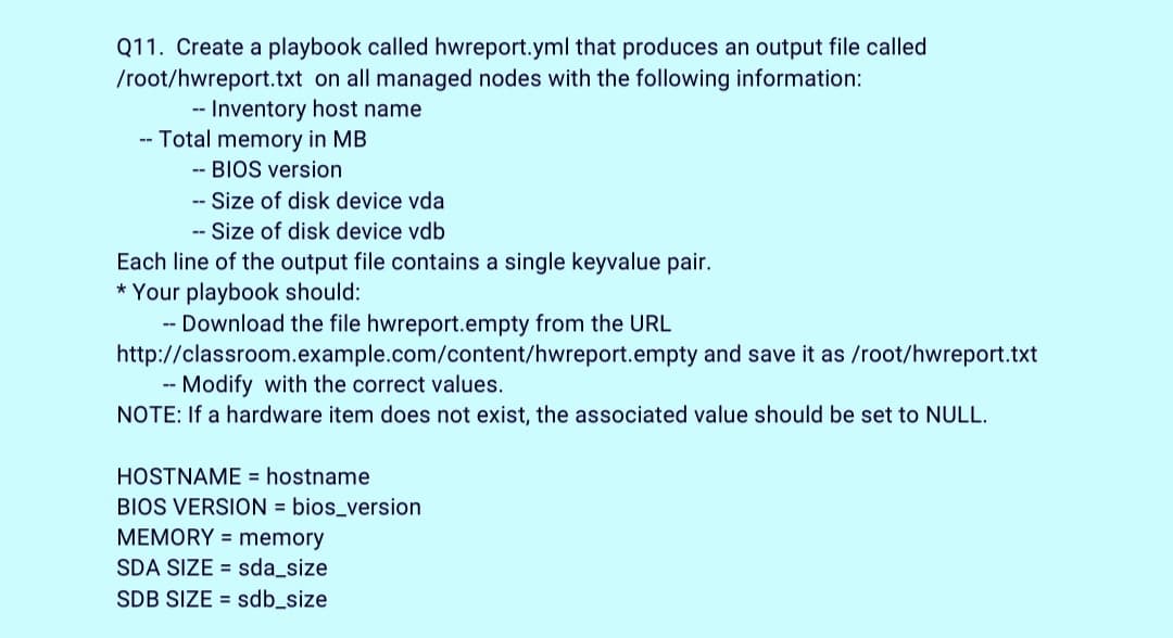 Q11. Create a playbook called hwreport.yml that produces an output file called
/root/hwreport.txt on all managed nodes with the following information:
-- Inventory host name
-- Total memory in MB
-- BIOS version
- Size of disk device vda
-- Size of disk device vdb
Each line of the output file contains a single keyvalue pair.
* Your playbook should:
-- Download the file hwreport.empty from the URL
http://classroom.example.com/content/hwreport.empty and save it as /root/hwreport.txt
Modify with the correct values.
--
NOTE: If a hardware item does not exist, the associated value should be set to NULL.
HOSTNAME = hostname
BIOS VERSION = bios_version
MEMORY = memory
SDA SIZE = sda_size
SDB SIZE = sdb_size

