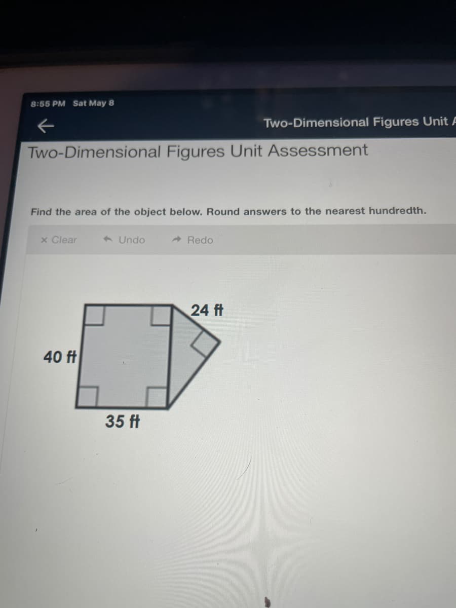 8:55 PM Sat May 8
Two-Dimensional Figures Unit A
Two-Dimensional Figures Unit Assessment
Find the area of the object below. Round answers to the nearest hundredth.
x Clear
6 Undo
A Redo
24 ft
40 ft
35 ft
