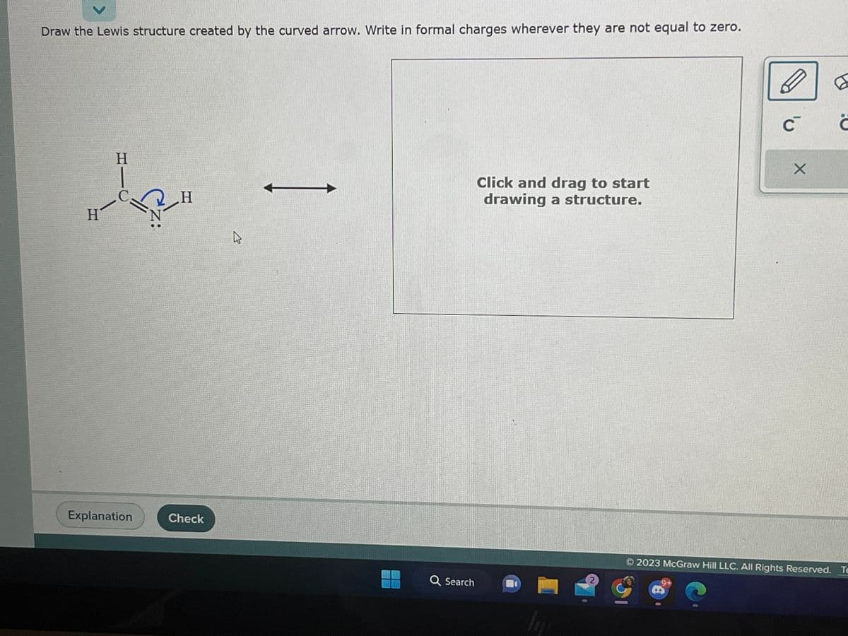 Draw the Lewis structure created by the curved arrow. Write in formal charges wherever they are not equal to zero.
H
J
H
Explanation
Z:
H
Check
2
Q Search
Click and drag to start
drawing a structure.
In
2
C
X
© 2023 McGraw Hill LLC. All Rights Reserved.
6
Ĉ
Te