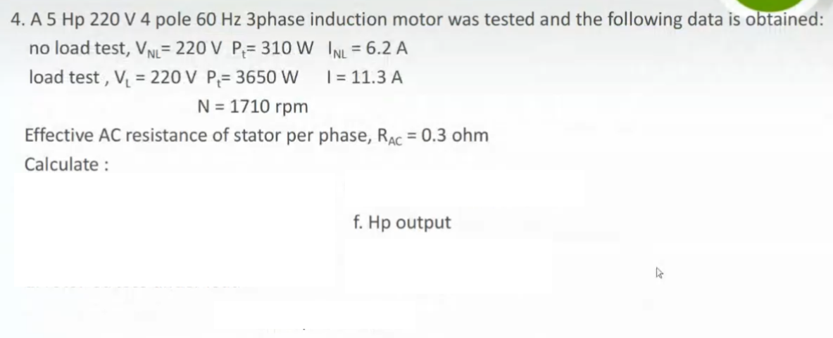 4. A 5 Hp 220 V 4 pole 60 Hz 3phase induction motor was tested and the following data is obtained:
no load test, VN= 220 V P;= 310 W INL = 6.2 A
load test , V = 220 V P;= 3650 W
%3D
%3D
| = 11.3 A
N = 1710 rpm
Effective AC resistance of stator per phase, RAc = 0.3 ohm
Calculate :
f. Hp output
