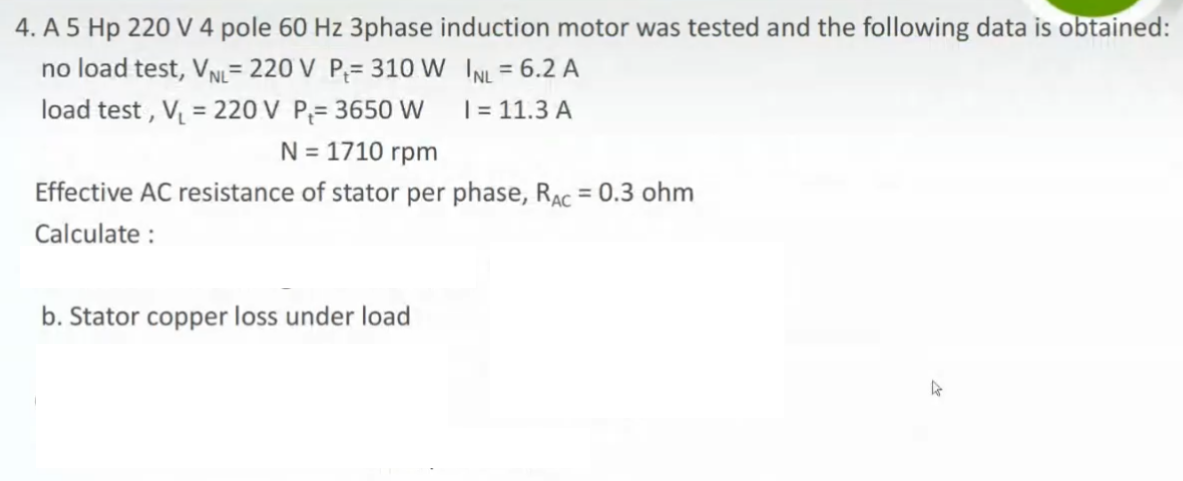 4. A 5 Hp 220 V 4 pole 60 Hz 3phase induction motor was tested and the following data is obtained:
no load test, VN= 220 V P;= 310 W INL = 6.2 A
load test , V = 220 V P;= 3650 W
%3D
%3D
| = 11.3 A
N = 1710 rpm
Effective AC resistance of stator per phase, RAC = 0.3 ohm
Calculate :
b. Stator copper loss under load

