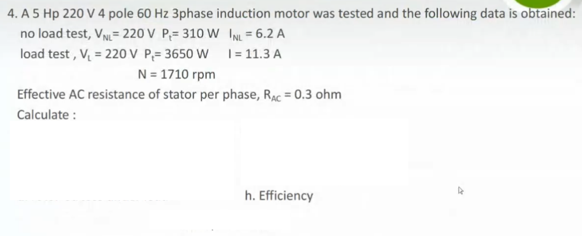 4. A 5 Hp 220 V 4 pole 60 Hz 3phase induction motor was tested and the following data is obtained:
no load test, VN= 220 V P;= 310 W INL = 6.2 A
load test , V = 220 V P;= 3650 W
%3D
%3D
| = 11.3 A
N = 1710 rpm
Effective AC resistance of stator per phase, RAc = 0.3 ohm
%3D
Calculate :
h. Efficiency
