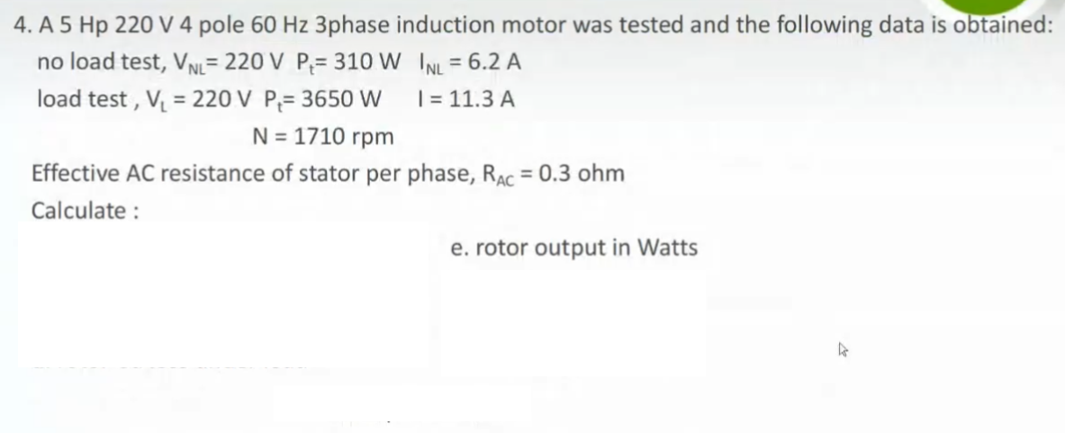 4. A 5 Hp 220 V 4 pole 60 Hz 3phase induction motor was tested and the following data is obtained:
no load test, VN= 220 V P;= 310 W INL = 6.2 A
load test , V = 220 V P;= 3650 W
%3D
%3D
| = 11.3 A
N = 1710 rpm
Effective AC resistance of stator per phase, RAC = 0.3 ohm
Calculate :
e. rotor output in Watts
