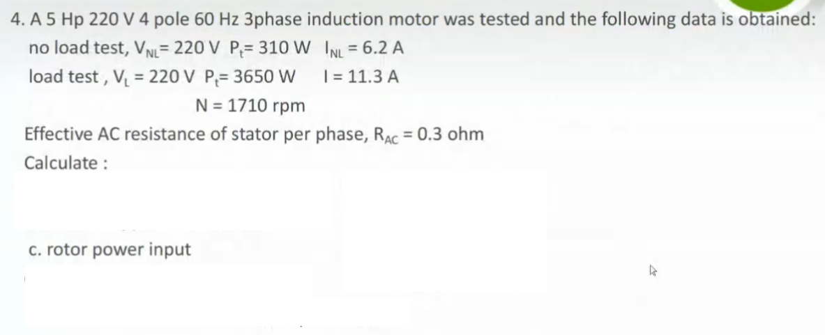 4. A 5 Hp 220 V 4 pole 60 Hz 3phase induction motor was tested and the following data is obtained:
no load test, VN= 220 V P;= 310 W INL = 6.2 A
load test , V = 220 V P;= 3650 W
%3D
%3D
| = 11.3 A
N = 1710 rpm
Effective AC resistance of stator per phase, RAc = 0.3 ohm
Calculate :
c. rotor power input
