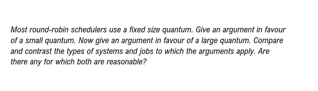 Most round-robin schedulers use a fixed size quantum. Give an argument in favour
of a small quantum. Now give an argument in favour of a large quantum. Compare
and contrast the types of systems and jobs to which the arguments apply. Are
there any for which both are reasonable?