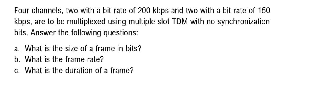 Four channels, two with a bit rate of 200 kbps and two with a bit rate of 150
kbps, are to be multiplexed using multiple slot TDM with no synchronization
bits. Answer the following questions:
a. What is the size of a frame in bits?
b. What is the frame rate?
c. What is the duration of a frame?