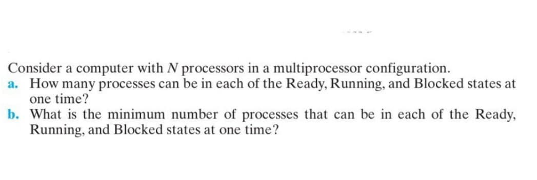 Consider a computer with N processors in a multiprocessor configuration.
a. How many processes can be in each of the Ready, Running, and Blocked states at
one time?
b. What is the minimum number of processes that can be in each of the Ready,
Running, and Blocked states at one time?