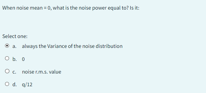 When noise mean = 0, what is the noise power equal to? Is it:
Select one:
a. always the Variance of the noise distribution
O b. 0
O c. noise r.m.s.value
O d. 9/12
