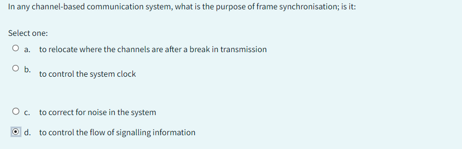 In any channel-based communication system, what is the purpose of frame synchronisation; is it:
Select one:
O a. to relocate where the channels are after a break in transmission
O b.
O c.
Od.
to control the system clock
to correct for noise in the system
to control the flow of signalling information