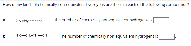 How many kinds of chemically non-equivalent hydrogens are there in each of the following compounds?
a
2-Methylpropene
The number of chemically non-equivalent hydrogens is
b
H₂C-CH₂-CH2-CH₂
The number of chemically non-equivalent hydrogens is
