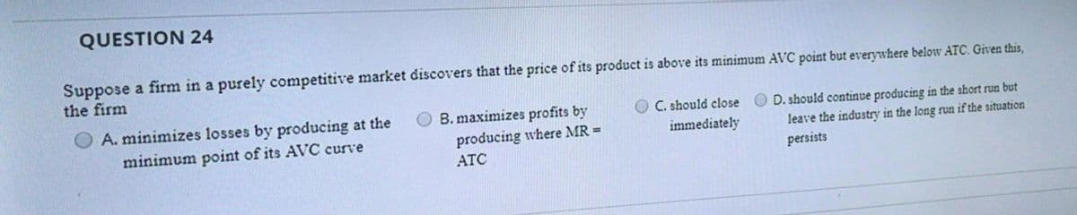 QUESTION 24
Suppose a firm in a purely competitive market discovers that the price of its product is above its minimum AVC point but everywhere below ATC. Given this,
the firm
A. minimizes losses by producing at the
B. maximizes profits by
C. should close
D. should continue producing in the short run but
minimum point of its AVC curve
producing where MR =
immediately
leave the industry in the long run if the situation
ATC
persists
