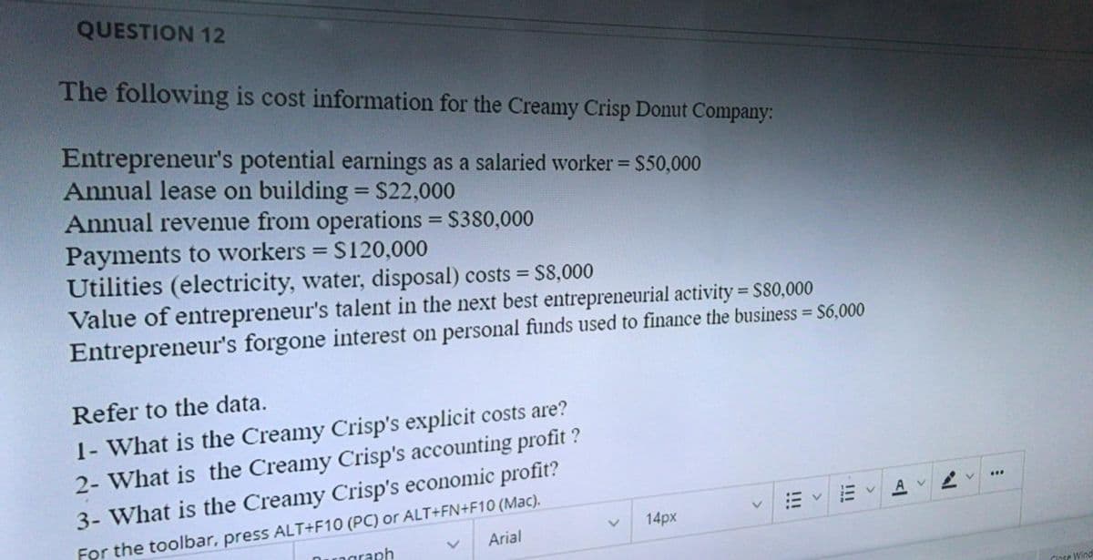 QUESTION 12
The following is cost information for the Creamy Crisp Donut Company:
Entrepreneur's potential earnings as a salaried worker = S50,000
Annual lease on building = S22,000
Annual revenue from operations = S380,000
Payments to workers = S120,000
Utilities (electricity, water, disposal) costs =
Value of entrepreneur's talent in the next best entrepreneurial activity = S80,000
Entrepreneur's forgone interest on personal funds used to finance the business = S6,000
S8,000
%3D
%3D
Refer to the data.
1- What is the Creamy Crisp's explicit costs are?
2- What is the Creamy Crisp's accounting profit ?
3- What is the Creamy Crisp's economic profit?
For the toolbar, press ALT+F10 (PC) or ALT+FN+F10 (Mac).
Drngraph
14px
Arial
Close Wind
!!
>
!!!
