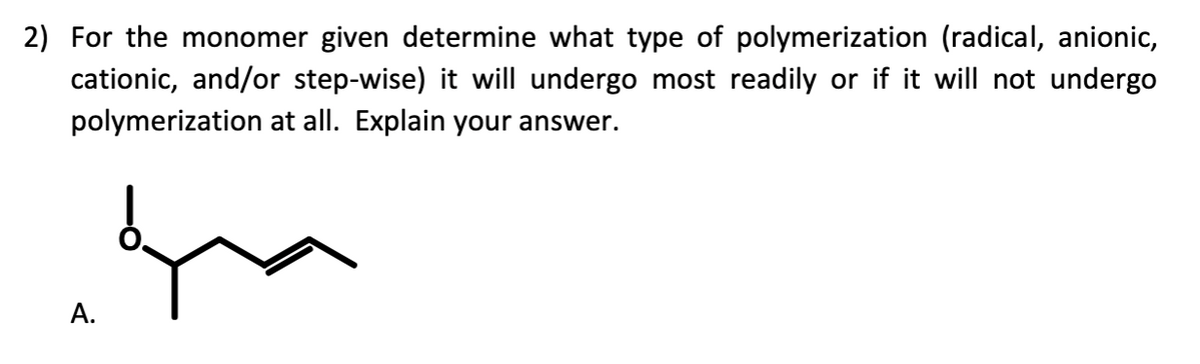 2) For the monomer given determine what type of polymerization (radical, anionic,
cationic, and/or step-wise) it will undergo most readily or if it will not undergo
polymerization at all. Explain your answer.
A.
