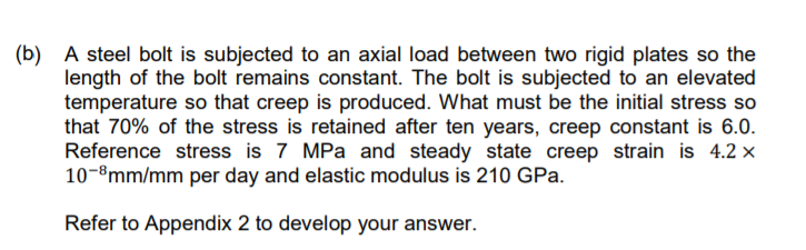 (b)
A steel bolt is subjected to an axial load between two rigid plates so the
length of the bolt remains constant. The bolt is subjected to an elevated
temperature so that creep is produced. What must be the initial stress so
that 70% of the stress is retained after ten years, creep constant is 6.0.
Reference stress is 7 MPa and steady state creep strain is 4.2 x
10-8mm/mm per day and elastic modulus is 210 GPa.
Refer to Appendix 2 to develop your answer.
